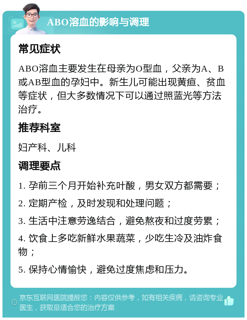 ABO溶血的影响与调理 常见症状 ABO溶血主要发生在母亲为O型血，父亲为A、B或AB型血的孕妇中。新生儿可能出现黄疸、贫血等症状，但大多数情况下可以通过照蓝光等方法治疗。 推荐科室 妇产科、儿科 调理要点 1. 孕前三个月开始补充叶酸，男女双方都需要； 2. 定期产检，及时发现和处理问题； 3. 生活中注意劳逸结合，避免熬夜和过度劳累； 4. 饮食上多吃新鲜水果蔬菜，少吃生冷及油炸食物； 5. 保持心情愉快，避免过度焦虑和压力。