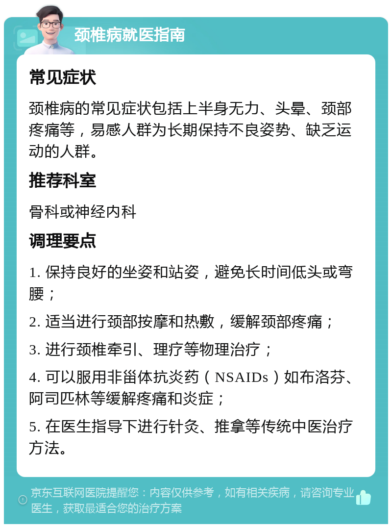 颈椎病就医指南 常见症状 颈椎病的常见症状包括上半身无力、头晕、颈部疼痛等，易感人群为长期保持不良姿势、缺乏运动的人群。 推荐科室 骨科或神经内科 调理要点 1. 保持良好的坐姿和站姿，避免长时间低头或弯腰； 2. 适当进行颈部按摩和热敷，缓解颈部疼痛； 3. 进行颈椎牵引、理疗等物理治疗； 4. 可以服用非甾体抗炎药（NSAIDs）如布洛芬、阿司匹林等缓解疼痛和炎症； 5. 在医生指导下进行针灸、推拿等传统中医治疗方法。