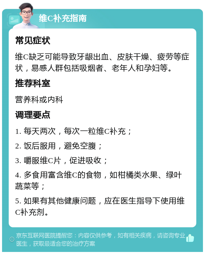 维C补充指南 常见症状 维C缺乏可能导致牙龈出血、皮肤干燥、疲劳等症状，易感人群包括吸烟者、老年人和孕妇等。 推荐科室 营养科或内科 调理要点 1. 每天两次，每次一粒维C补充； 2. 饭后服用，避免空腹； 3. 嚼服维C片，促进吸收； 4. 多食用富含维C的食物，如柑橘类水果、绿叶蔬菜等； 5. 如果有其他健康问题，应在医生指导下使用维C补充剂。