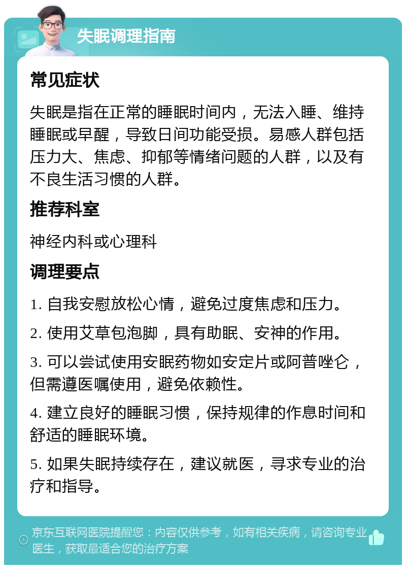 失眠调理指南 常见症状 失眠是指在正常的睡眠时间内，无法入睡、维持睡眠或早醒，导致日间功能受损。易感人群包括压力大、焦虑、抑郁等情绪问题的人群，以及有不良生活习惯的人群。 推荐科室 神经内科或心理科 调理要点 1. 自我安慰放松心情，避免过度焦虑和压力。 2. 使用艾草包泡脚，具有助眠、安神的作用。 3. 可以尝试使用安眠药物如安定片或阿普唑仑，但需遵医嘱使用，避免依赖性。 4. 建立良好的睡眠习惯，保持规律的作息时间和舒适的睡眠环境。 5. 如果失眠持续存在，建议就医，寻求专业的治疗和指导。