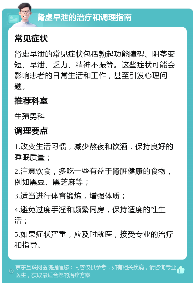 肾虚早泄的治疗和调理指南 常见症状 肾虚早泄的常见症状包括勃起功能障碍、阴茎变短、早泄、乏力、精神不振等。这些症状可能会影响患者的日常生活和工作，甚至引发心理问题。 推荐科室 生殖男科 调理要点 1.改变生活习惯，减少熬夜和饮酒，保持良好的睡眠质量； 2.注意饮食，多吃一些有益于肾脏健康的食物，例如黑豆、黑芝麻等； 3.适当进行体育锻炼，增强体质； 4.避免过度手淫和频繁同房，保持适度的性生活； 5.如果症状严重，应及时就医，接受专业的治疗和指导。