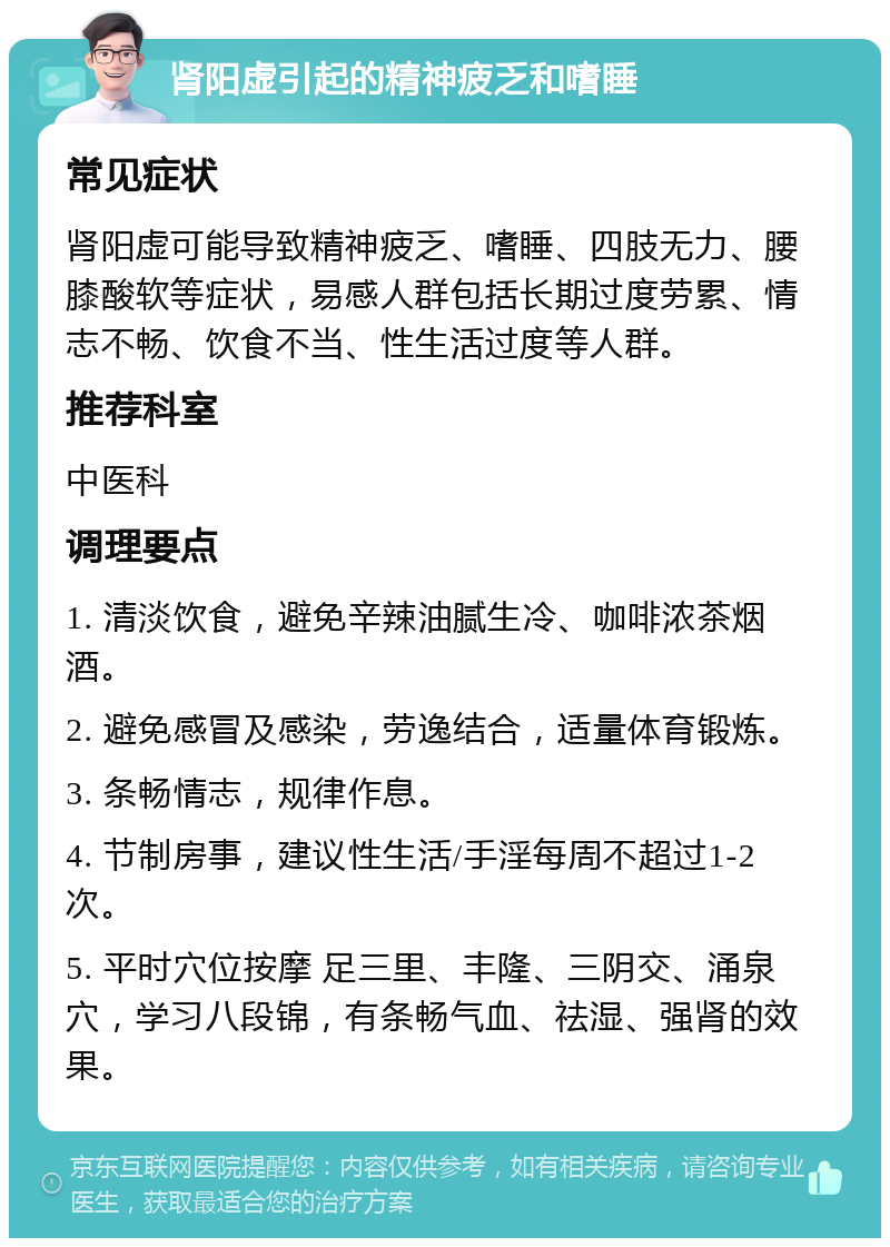 肾阳虚引起的精神疲乏和嗜睡 常见症状 肾阳虚可能导致精神疲乏、嗜睡、四肢无力、腰膝酸软等症状，易感人群包括长期过度劳累、情志不畅、饮食不当、性生活过度等人群。 推荐科室 中医科 调理要点 1. 清淡饮食，避免辛辣油腻生冷、咖啡浓茶烟酒。 2. 避免感冒及感染，劳逸结合，适量体育锻炼。 3. 条畅情志，规律作息。 4. 节制房事，建议性生活/手淫每周不超过1-2次。 5. 平时穴位按摩 足三里、丰隆、三阴交、涌泉穴，学习八段锦，有条畅气血、祛湿、强肾的效果。