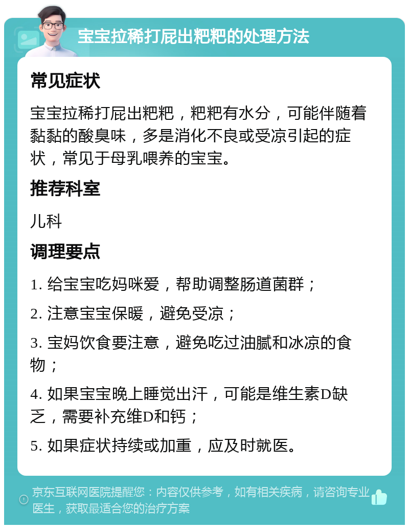 宝宝拉稀打屁出粑粑的处理方法 常见症状 宝宝拉稀打屁出粑粑，粑粑有水分，可能伴随着黏黏的酸臭味，多是消化不良或受凉引起的症状，常见于母乳喂养的宝宝。 推荐科室 儿科 调理要点 1. 给宝宝吃妈咪爱，帮助调整肠道菌群； 2. 注意宝宝保暖，避免受凉； 3. 宝妈饮食要注意，避免吃过油腻和冰凉的食物； 4. 如果宝宝晚上睡觉出汗，可能是维生素D缺乏，需要补充维D和钙； 5. 如果症状持续或加重，应及时就医。