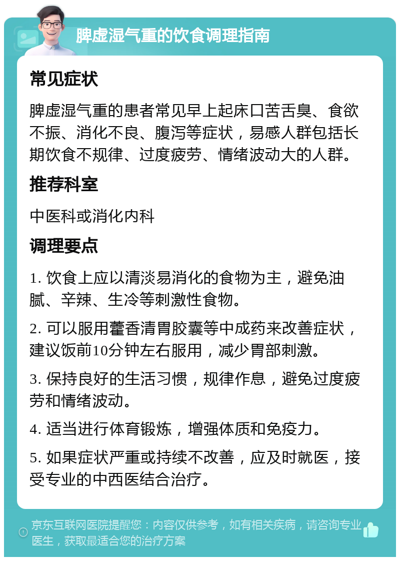 脾虚湿气重的饮食调理指南 常见症状 脾虚湿气重的患者常见早上起床口苦舌臭、食欲不振、消化不良、腹泻等症状，易感人群包括长期饮食不规律、过度疲劳、情绪波动大的人群。 推荐科室 中医科或消化内科 调理要点 1. 饮食上应以清淡易消化的食物为主，避免油腻、辛辣、生冷等刺激性食物。 2. 可以服用藿香清胃胶囊等中成药来改善症状，建议饭前10分钟左右服用，减少胃部刺激。 3. 保持良好的生活习惯，规律作息，避免过度疲劳和情绪波动。 4. 适当进行体育锻炼，增强体质和免疫力。 5. 如果症状严重或持续不改善，应及时就医，接受专业的中西医结合治疗。