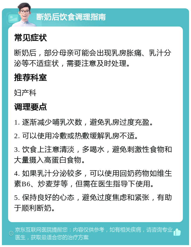 断奶后饮食调理指南 常见症状 断奶后，部分母亲可能会出现乳房胀痛、乳汁分泌等不适症状，需要注意及时处理。 推荐科室 妇产科 调理要点 1. 逐渐减少哺乳次数，避免乳房过度充盈。 2. 可以使用冷敷或热敷缓解乳房不适。 3. 饮食上注意清淡，多喝水，避免刺激性食物和大量摄入高蛋白食物。 4. 如果乳汁分泌较多，可以使用回奶药物如维生素B6、炒麦芽等，但需在医生指导下使用。 5. 保持良好的心态，避免过度焦虑和紧张，有助于顺利断奶。