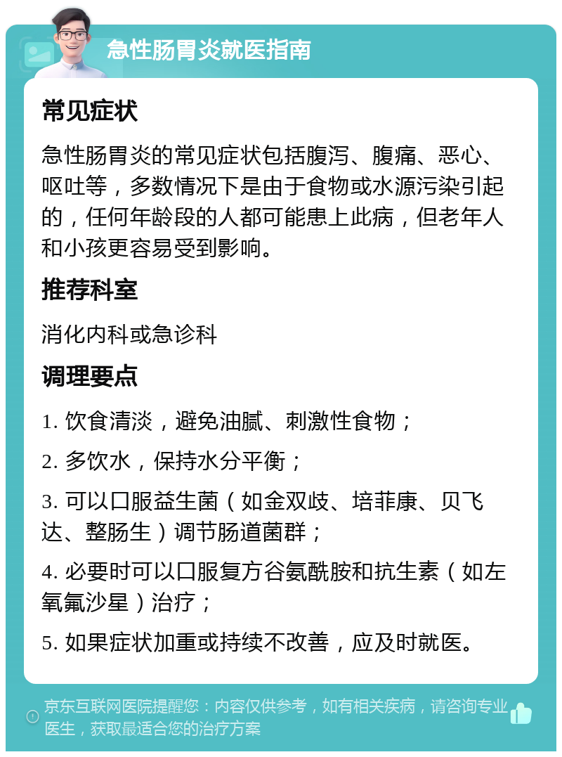 急性肠胃炎就医指南 常见症状 急性肠胃炎的常见症状包括腹泻、腹痛、恶心、呕吐等，多数情况下是由于食物或水源污染引起的，任何年龄段的人都可能患上此病，但老年人和小孩更容易受到影响。 推荐科室 消化内科或急诊科 调理要点 1. 饮食清淡，避免油腻、刺激性食物； 2. 多饮水，保持水分平衡； 3. 可以口服益生菌（如金双歧、培菲康、贝飞达、整肠生）调节肠道菌群； 4. 必要时可以口服复方谷氨酰胺和抗生素（如左氧氟沙星）治疗； 5. 如果症状加重或持续不改善，应及时就医。