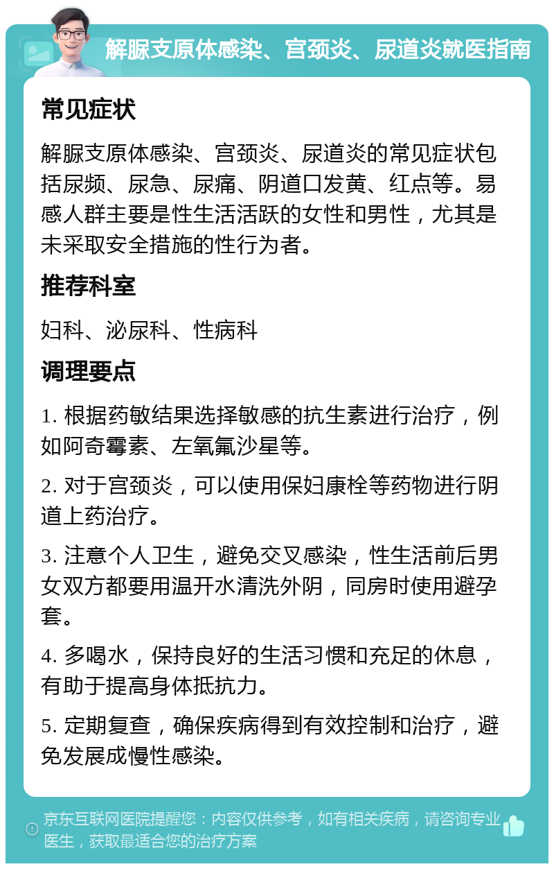 解脲支原体感染、宫颈炎、尿道炎就医指南 常见症状 解脲支原体感染、宫颈炎、尿道炎的常见症状包括尿频、尿急、尿痛、阴道口发黄、红点等。易感人群主要是性生活活跃的女性和男性，尤其是未采取安全措施的性行为者。 推荐科室 妇科、泌尿科、性病科 调理要点 1. 根据药敏结果选择敏感的抗生素进行治疗，例如阿奇霉素、左氧氟沙星等。 2. 对于宫颈炎，可以使用保妇康栓等药物进行阴道上药治疗。 3. 注意个人卫生，避免交叉感染，性生活前后男女双方都要用温开水清洗外阴，同房时使用避孕套。 4. 多喝水，保持良好的生活习惯和充足的休息，有助于提高身体抵抗力。 5. 定期复查，确保疾病得到有效控制和治疗，避免发展成慢性感染。