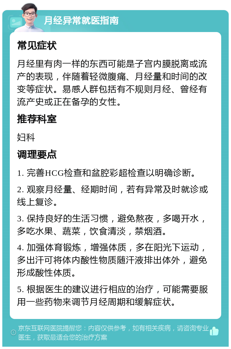 月经异常就医指南 常见症状 月经里有肉一样的东西可能是子宫内膜脱离或流产的表现，伴随着轻微腹痛、月经量和时间的改变等症状。易感人群包括有不规则月经、曾经有流产史或正在备孕的女性。 推荐科室 妇科 调理要点 1. 完善HCG检查和盆腔彩超检查以明确诊断。 2. 观察月经量、经期时间，若有异常及时就诊或线上复诊。 3. 保持良好的生活习惯，避免熬夜，多喝开水，多吃水果、蔬菜，饮食清淡，禁烟酒。 4. 加强体育锻炼，增强体质，多在阳光下运动，多出汗可将体内酸性物质随汗液排出体外，避免形成酸性体质。 5. 根据医生的建议进行相应的治疗，可能需要服用一些药物来调节月经周期和缓解症状。