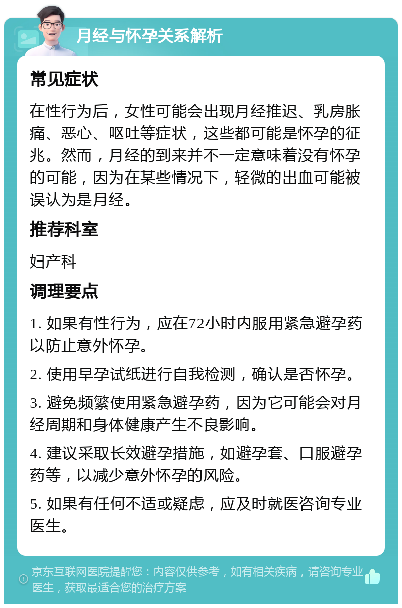 月经与怀孕关系解析 常见症状 在性行为后，女性可能会出现月经推迟、乳房胀痛、恶心、呕吐等症状，这些都可能是怀孕的征兆。然而，月经的到来并不一定意味着没有怀孕的可能，因为在某些情况下，轻微的出血可能被误认为是月经。 推荐科室 妇产科 调理要点 1. 如果有性行为，应在72小时内服用紧急避孕药以防止意外怀孕。 2. 使用早孕试纸进行自我检测，确认是否怀孕。 3. 避免频繁使用紧急避孕药，因为它可能会对月经周期和身体健康产生不良影响。 4. 建议采取长效避孕措施，如避孕套、口服避孕药等，以减少意外怀孕的风险。 5. 如果有任何不适或疑虑，应及时就医咨询专业医生。