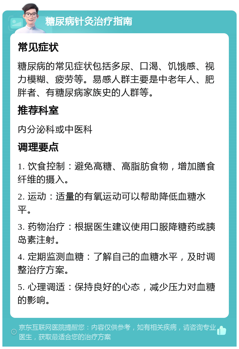 糖尿病针灸治疗指南 常见症状 糖尿病的常见症状包括多尿、口渴、饥饿感、视力模糊、疲劳等。易感人群主要是中老年人、肥胖者、有糖尿病家族史的人群等。 推荐科室 内分泌科或中医科 调理要点 1. 饮食控制：避免高糖、高脂肪食物，增加膳食纤维的摄入。 2. 运动：适量的有氧运动可以帮助降低血糖水平。 3. 药物治疗：根据医生建议使用口服降糖药或胰岛素注射。 4. 定期监测血糖：了解自己的血糖水平，及时调整治疗方案。 5. 心理调适：保持良好的心态，减少压力对血糖的影响。