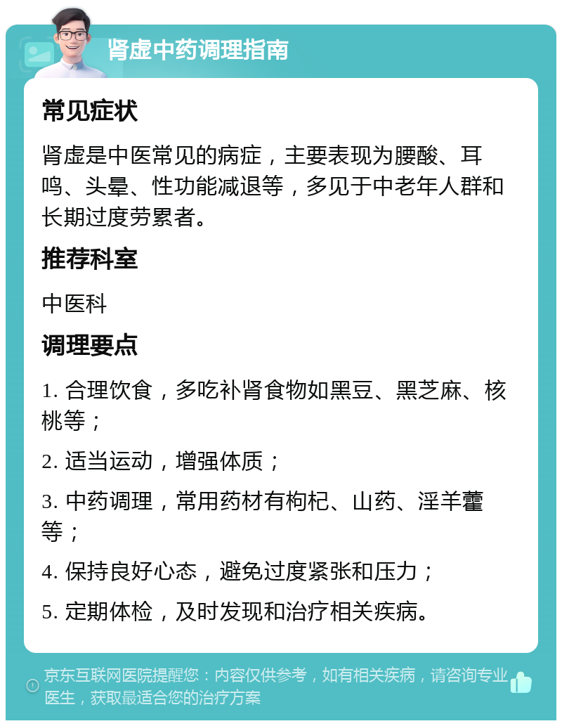 肾虚中药调理指南 常见症状 肾虚是中医常见的病症，主要表现为腰酸、耳鸣、头晕、性功能减退等，多见于中老年人群和长期过度劳累者。 推荐科室 中医科 调理要点 1. 合理饮食，多吃补肾食物如黑豆、黑芝麻、核桃等； 2. 适当运动，增强体质； 3. 中药调理，常用药材有枸杞、山药、淫羊藿等； 4. 保持良好心态，避免过度紧张和压力； 5. 定期体检，及时发现和治疗相关疾病。