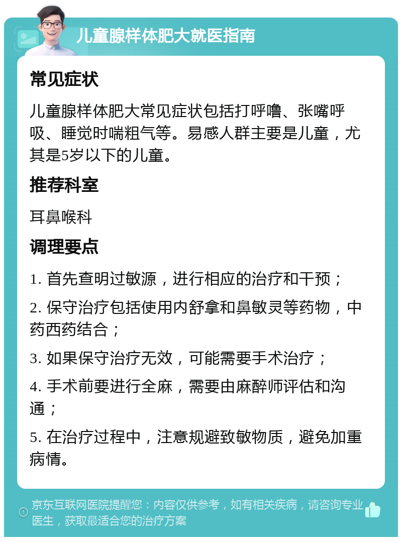 儿童腺样体肥大就医指南 常见症状 儿童腺样体肥大常见症状包括打呼噜、张嘴呼吸、睡觉时喘粗气等。易感人群主要是儿童，尤其是5岁以下的儿童。 推荐科室 耳鼻喉科 调理要点 1. 首先查明过敏源，进行相应的治疗和干预； 2. 保守治疗包括使用内舒拿和鼻敏灵等药物，中药西药结合； 3. 如果保守治疗无效，可能需要手术治疗； 4. 手术前要进行全麻，需要由麻醉师评估和沟通； 5. 在治疗过程中，注意规避致敏物质，避免加重病情。