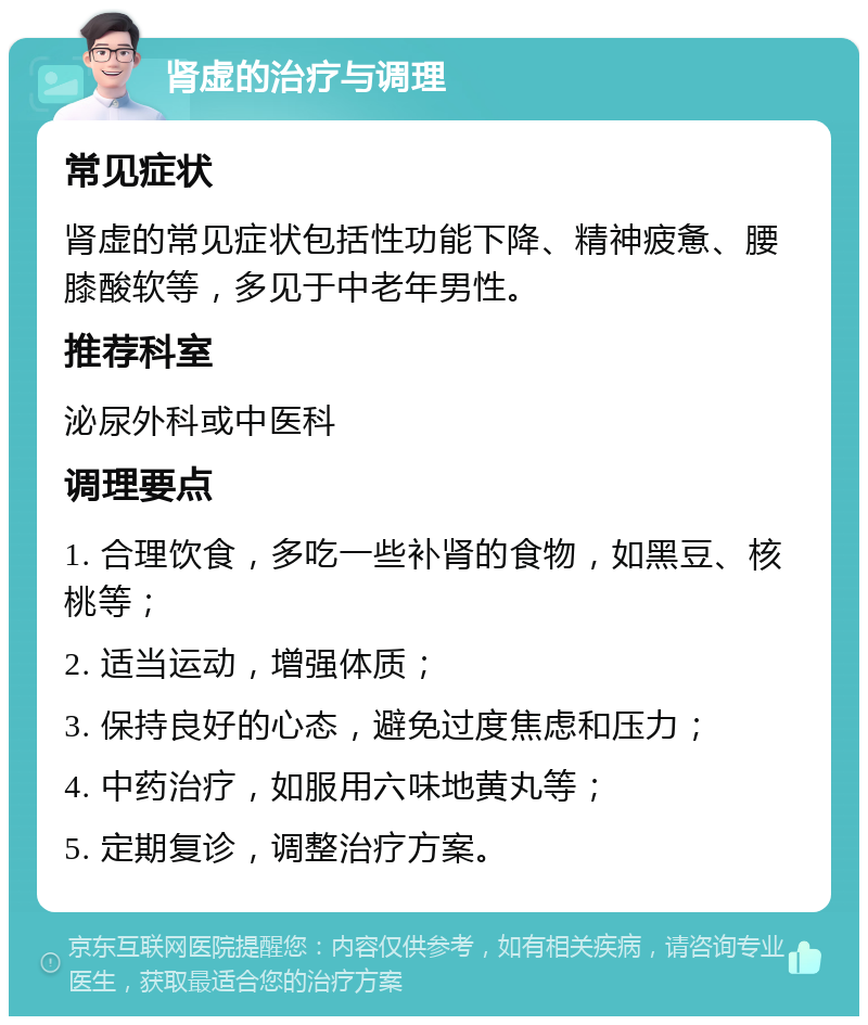 肾虚的治疗与调理 常见症状 肾虚的常见症状包括性功能下降、精神疲惫、腰膝酸软等，多见于中老年男性。 推荐科室 泌尿外科或中医科 调理要点 1. 合理饮食，多吃一些补肾的食物，如黑豆、核桃等； 2. 适当运动，增强体质； 3. 保持良好的心态，避免过度焦虑和压力； 4. 中药治疗，如服用六味地黄丸等； 5. 定期复诊，调整治疗方案。