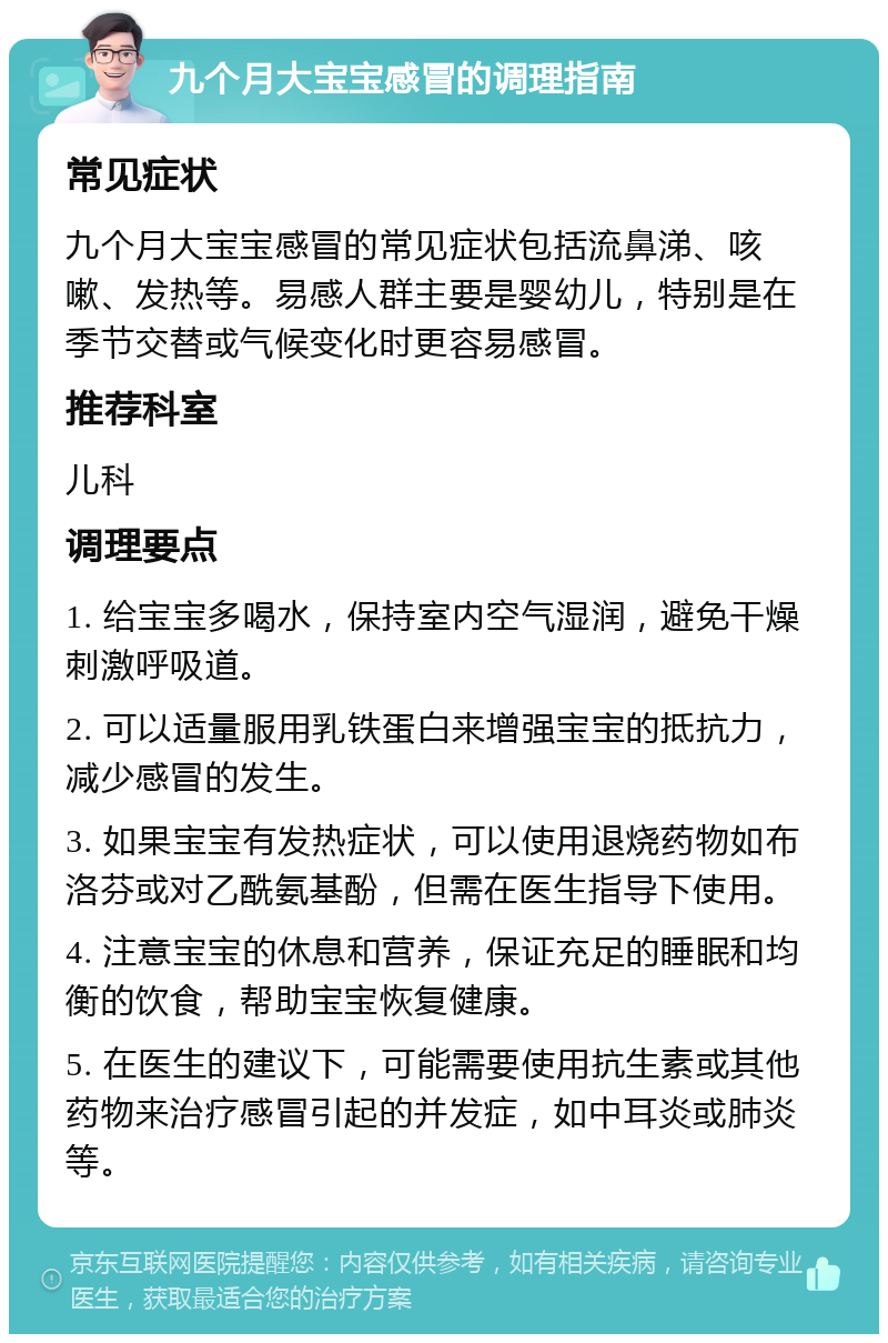 九个月大宝宝感冒的调理指南 常见症状 九个月大宝宝感冒的常见症状包括流鼻涕、咳嗽、发热等。易感人群主要是婴幼儿，特别是在季节交替或气候变化时更容易感冒。 推荐科室 儿科 调理要点 1. 给宝宝多喝水，保持室内空气湿润，避免干燥刺激呼吸道。 2. 可以适量服用乳铁蛋白来增强宝宝的抵抗力，减少感冒的发生。 3. 如果宝宝有发热症状，可以使用退烧药物如布洛芬或对乙酰氨基酚，但需在医生指导下使用。 4. 注意宝宝的休息和营养，保证充足的睡眠和均衡的饮食，帮助宝宝恢复健康。 5. 在医生的建议下，可能需要使用抗生素或其他药物来治疗感冒引起的并发症，如中耳炎或肺炎等。