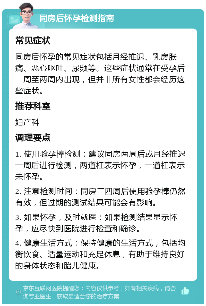 同房后怀孕检测指南 常见症状 同房后怀孕的常见症状包括月经推迟、乳房胀痛、恶心呕吐、尿频等。这些症状通常在受孕后一周至两周内出现，但并非所有女性都会经历这些症状。 推荐科室 妇产科 调理要点 1. 使用验孕棒检测：建议同房两周后或月经推迟一周后进行检测，两道杠表示怀孕，一道杠表示未怀孕。 2. 注意检测时间：同房三四周后使用验孕棒仍然有效，但过期的测试结果可能会有影响。 3. 如果怀孕，及时就医：如果检测结果显示怀孕，应尽快到医院进行检查和确诊。 4. 健康生活方式：保持健康的生活方式，包括均衡饮食、适量运动和充足休息，有助于维持良好的身体状态和胎儿健康。