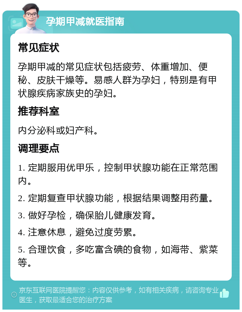 孕期甲减就医指南 常见症状 孕期甲减的常见症状包括疲劳、体重增加、便秘、皮肤干燥等。易感人群为孕妇，特别是有甲状腺疾病家族史的孕妇。 推荐科室 内分泌科或妇产科。 调理要点 1. 定期服用优甲乐，控制甲状腺功能在正常范围内。 2. 定期复查甲状腺功能，根据结果调整用药量。 3. 做好孕检，确保胎儿健康发育。 4. 注意休息，避免过度劳累。 5. 合理饮食，多吃富含碘的食物，如海带、紫菜等。