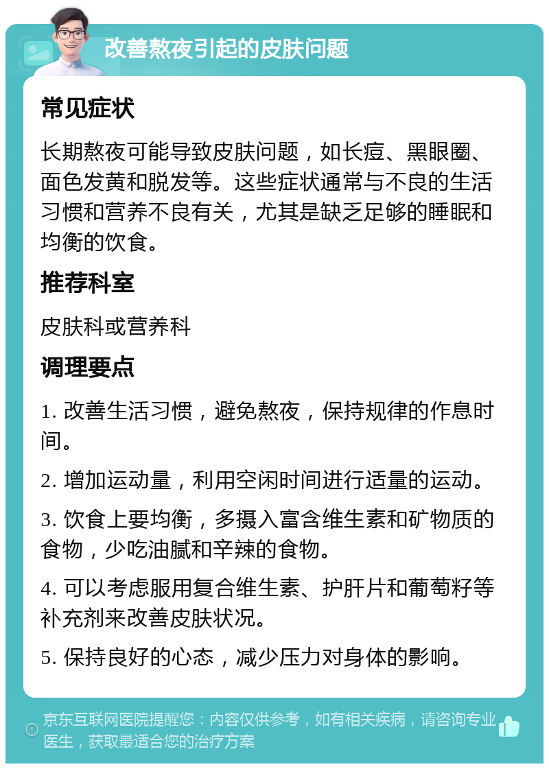 改善熬夜引起的皮肤问题 常见症状 长期熬夜可能导致皮肤问题，如长痘、黑眼圈、面色发黄和脱发等。这些症状通常与不良的生活习惯和营养不良有关，尤其是缺乏足够的睡眠和均衡的饮食。 推荐科室 皮肤科或营养科 调理要点 1. 改善生活习惯，避免熬夜，保持规律的作息时间。 2. 增加运动量，利用空闲时间进行适量的运动。 3. 饮食上要均衡，多摄入富含维生素和矿物质的食物，少吃油腻和辛辣的食物。 4. 可以考虑服用复合维生素、护肝片和葡萄籽等补充剂来改善皮肤状况。 5. 保持良好的心态，减少压力对身体的影响。