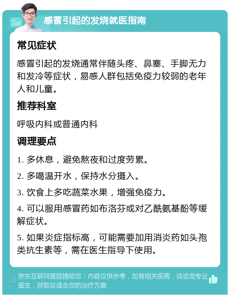 感冒引起的发烧就医指南 常见症状 感冒引起的发烧通常伴随头疼、鼻塞、手脚无力和发冷等症状，易感人群包括免疫力较弱的老年人和儿童。 推荐科室 呼吸内科或普通内科 调理要点 1. 多休息，避免熬夜和过度劳累。 2. 多喝温开水，保持水分摄入。 3. 饮食上多吃蔬菜水果，增强免疫力。 4. 可以服用感冒药如布洛芬或对乙酰氨基酚等缓解症状。 5. 如果炎症指标高，可能需要加用消炎药如头孢类抗生素等，需在医生指导下使用。