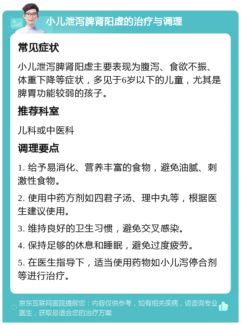 小儿泄泻脾肾阳虚的治疗与调理 常见症状 小儿泄泻脾肾阳虚主要表现为腹泻、食欲不振、体重下降等症状，多见于6岁以下的儿童，尤其是脾胃功能较弱的孩子。 推荐科室 儿科或中医科 调理要点 1. 给予易消化、营养丰富的食物，避免油腻、刺激性食物。 2. 使用中药方剂如四君子汤、理中丸等，根据医生建议使用。 3. 维持良好的卫生习惯，避免交叉感染。 4. 保持足够的休息和睡眠，避免过度疲劳。 5. 在医生指导下，适当使用药物如小儿泻停合剂等进行治疗。