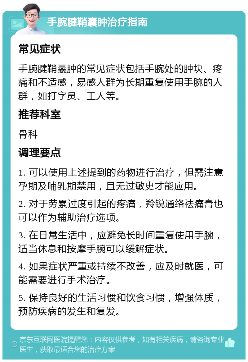 手腕腱鞘囊肿治疗指南 常见症状 手腕腱鞘囊肿的常见症状包括手腕处的肿块、疼痛和不适感，易感人群为长期重复使用手腕的人群，如打字员、工人等。 推荐科室 骨科 调理要点 1. 可以使用上述提到的药物进行治疗，但需注意孕期及哺乳期禁用，且无过敏史才能应用。 2. 对于劳累过度引起的疼痛，羚锐通络祛痛膏也可以作为辅助治疗选项。 3. 在日常生活中，应避免长时间重复使用手腕，适当休息和按摩手腕可以缓解症状。 4. 如果症状严重或持续不改善，应及时就医，可能需要进行手术治疗。 5. 保持良好的生活习惯和饮食习惯，增强体质，预防疾病的发生和复发。