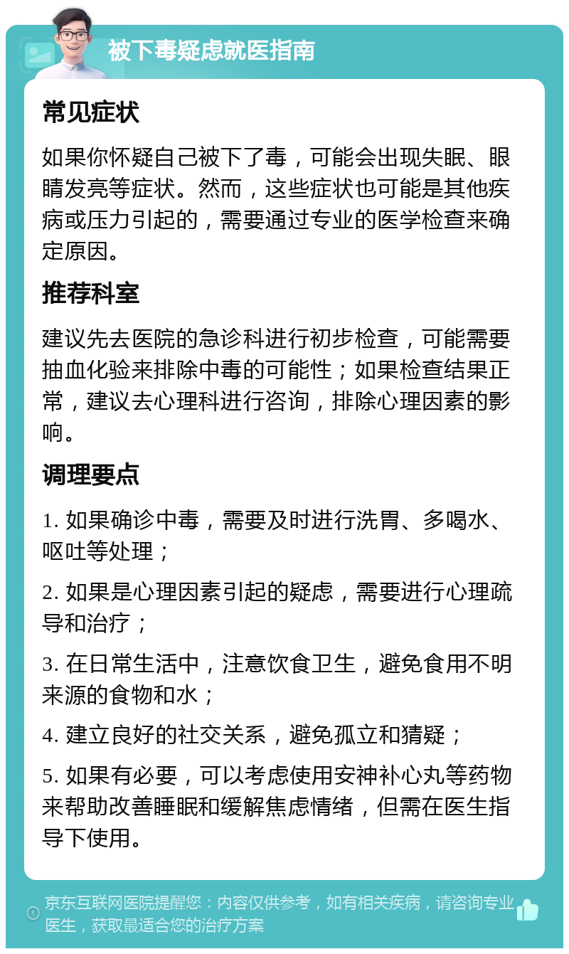 被下毒疑虑就医指南 常见症状 如果你怀疑自己被下了毒，可能会出现失眠、眼睛发亮等症状。然而，这些症状也可能是其他疾病或压力引起的，需要通过专业的医学检查来确定原因。 推荐科室 建议先去医院的急诊科进行初步检查，可能需要抽血化验来排除中毒的可能性；如果检查结果正常，建议去心理科进行咨询，排除心理因素的影响。 调理要点 1. 如果确诊中毒，需要及时进行洗胃、多喝水、呕吐等处理； 2. 如果是心理因素引起的疑虑，需要进行心理疏导和治疗； 3. 在日常生活中，注意饮食卫生，避免食用不明来源的食物和水； 4. 建立良好的社交关系，避免孤立和猜疑； 5. 如果有必要，可以考虑使用安神补心丸等药物来帮助改善睡眠和缓解焦虑情绪，但需在医生指导下使用。