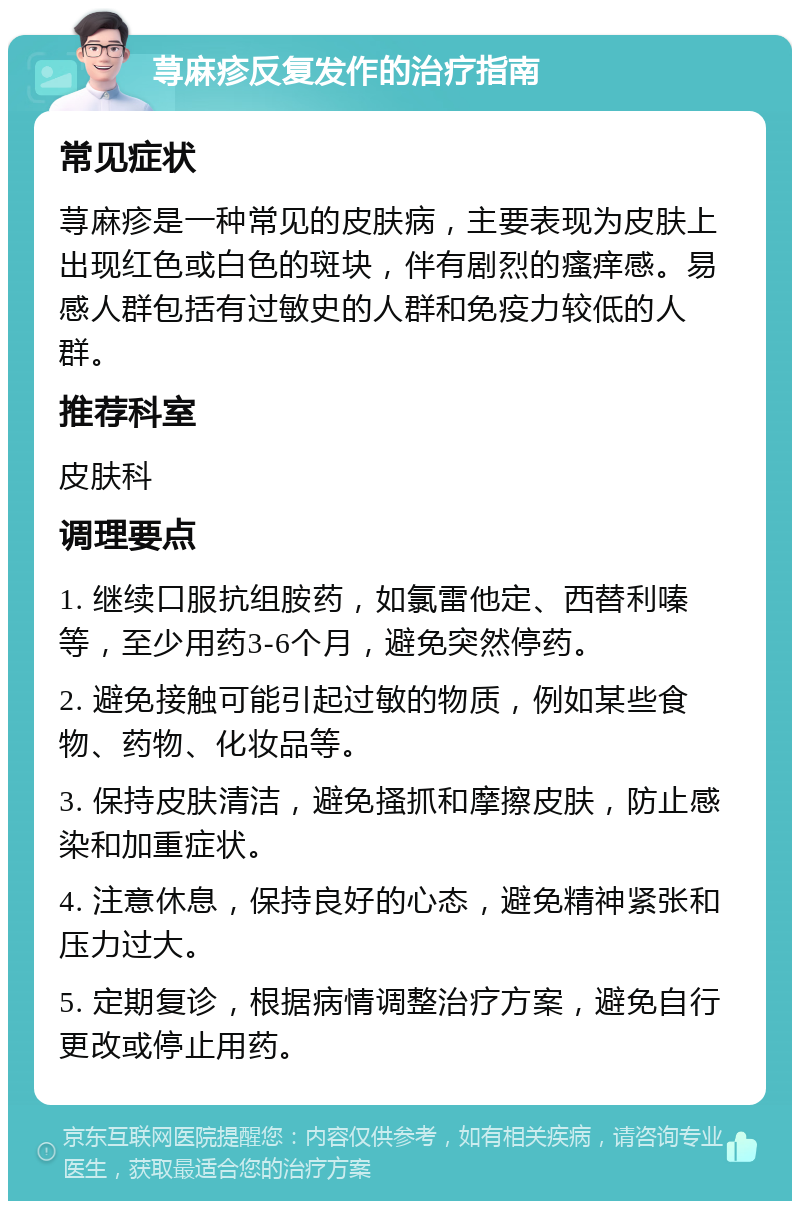 荨麻疹反复发作的治疗指南 常见症状 荨麻疹是一种常见的皮肤病，主要表现为皮肤上出现红色或白色的斑块，伴有剧烈的瘙痒感。易感人群包括有过敏史的人群和免疫力较低的人群。 推荐科室 皮肤科 调理要点 1. 继续口服抗组胺药，如氯雷他定、西替利嗪等，至少用药3-6个月，避免突然停药。 2. 避免接触可能引起过敏的物质，例如某些食物、药物、化妆品等。 3. 保持皮肤清洁，避免搔抓和摩擦皮肤，防止感染和加重症状。 4. 注意休息，保持良好的心态，避免精神紧张和压力过大。 5. 定期复诊，根据病情调整治疗方案，避免自行更改或停止用药。