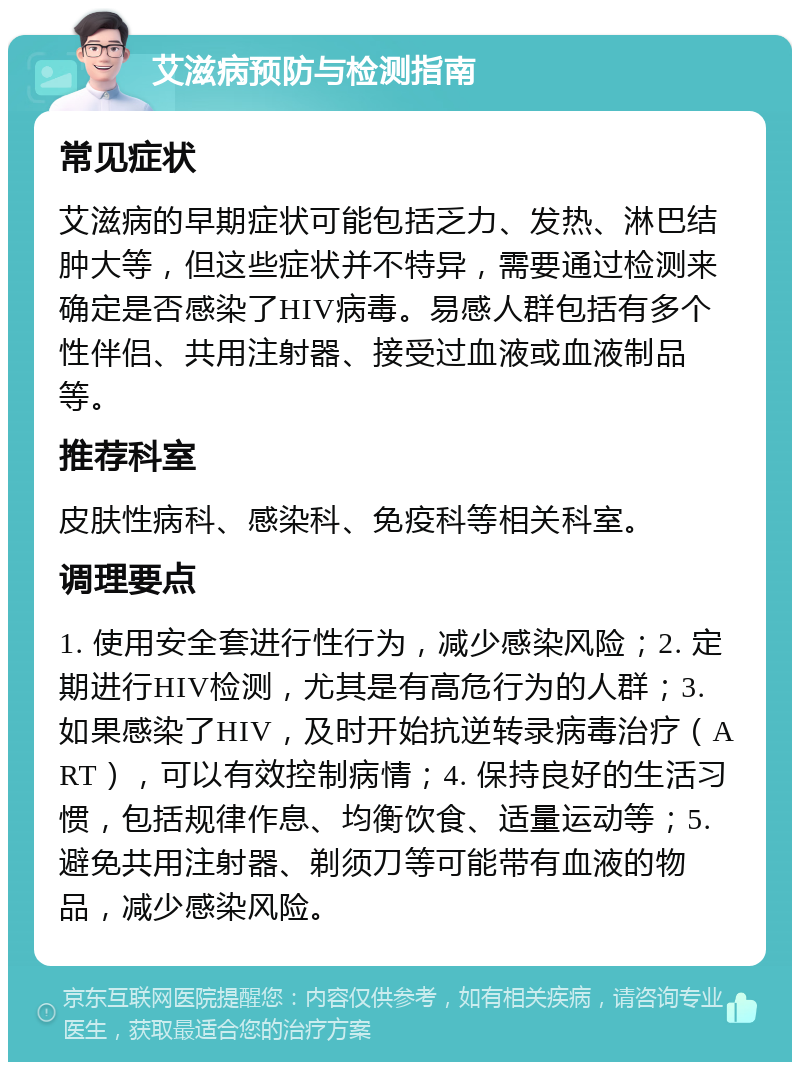 艾滋病预防与检测指南 常见症状 艾滋病的早期症状可能包括乏力、发热、淋巴结肿大等，但这些症状并不特异，需要通过检测来确定是否感染了HIV病毒。易感人群包括有多个性伴侣、共用注射器、接受过血液或血液制品等。 推荐科室 皮肤性病科、感染科、免疫科等相关科室。 调理要点 1. 使用安全套进行性行为，减少感染风险；2. 定期进行HIV检测，尤其是有高危行为的人群；3. 如果感染了HIV，及时开始抗逆转录病毒治疗（ART），可以有效控制病情；4. 保持良好的生活习惯，包括规律作息、均衡饮食、适量运动等；5. 避免共用注射器、剃须刀等可能带有血液的物品，减少感染风险。