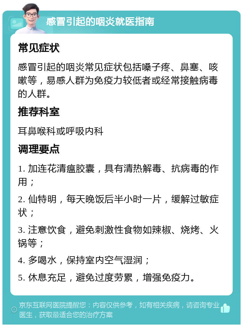 感冒引起的咽炎就医指南 常见症状 感冒引起的咽炎常见症状包括嗓子疼、鼻塞、咳嗽等，易感人群为免疫力较低者或经常接触病毒的人群。 推荐科室 耳鼻喉科或呼吸内科 调理要点 1. 加连花清瘟胶囊，具有清热解毒、抗病毒的作用； 2. 仙特明，每天晚饭后半小时一片，缓解过敏症状； 3. 注意饮食，避免刺激性食物如辣椒、烧烤、火锅等； 4. 多喝水，保持室内空气湿润； 5. 休息充足，避免过度劳累，增强免疫力。