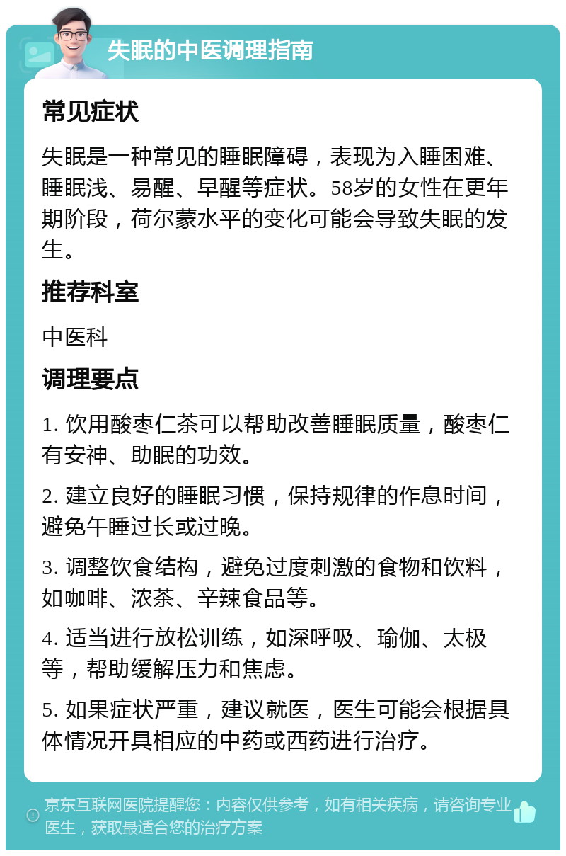 失眠的中医调理指南 常见症状 失眠是一种常见的睡眠障碍，表现为入睡困难、睡眠浅、易醒、早醒等症状。58岁的女性在更年期阶段，荷尔蒙水平的变化可能会导致失眠的发生。 推荐科室 中医科 调理要点 1. 饮用酸枣仁茶可以帮助改善睡眠质量，酸枣仁有安神、助眠的功效。 2. 建立良好的睡眠习惯，保持规律的作息时间，避免午睡过长或过晚。 3. 调整饮食结构，避免过度刺激的食物和饮料，如咖啡、浓茶、辛辣食品等。 4. 适当进行放松训练，如深呼吸、瑜伽、太极等，帮助缓解压力和焦虑。 5. 如果症状严重，建议就医，医生可能会根据具体情况开具相应的中药或西药进行治疗。