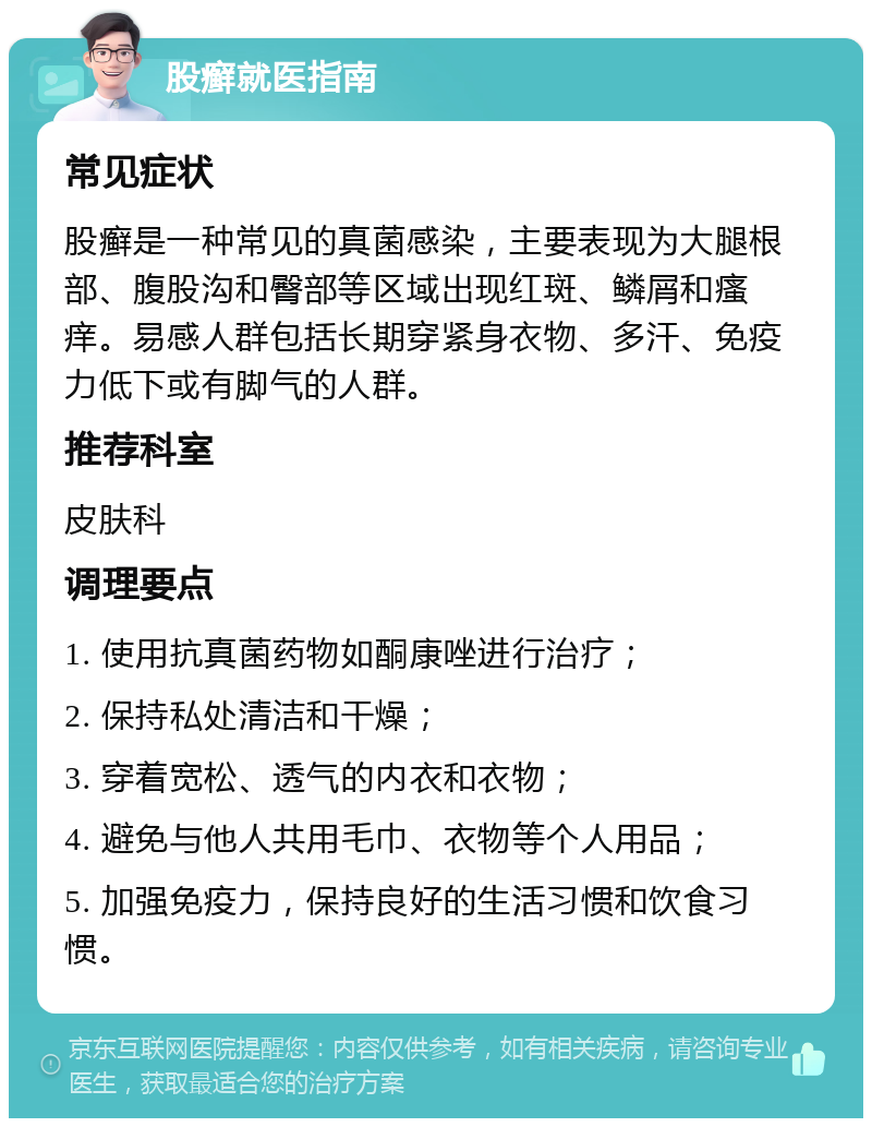 股癣就医指南 常见症状 股癣是一种常见的真菌感染，主要表现为大腿根部、腹股沟和臀部等区域出现红斑、鳞屑和瘙痒。易感人群包括长期穿紧身衣物、多汗、免疫力低下或有脚气的人群。 推荐科室 皮肤科 调理要点 1. 使用抗真菌药物如酮康唑进行治疗； 2. 保持私处清洁和干燥； 3. 穿着宽松、透气的内衣和衣物； 4. 避免与他人共用毛巾、衣物等个人用品； 5. 加强免疫力，保持良好的生活习惯和饮食习惯。