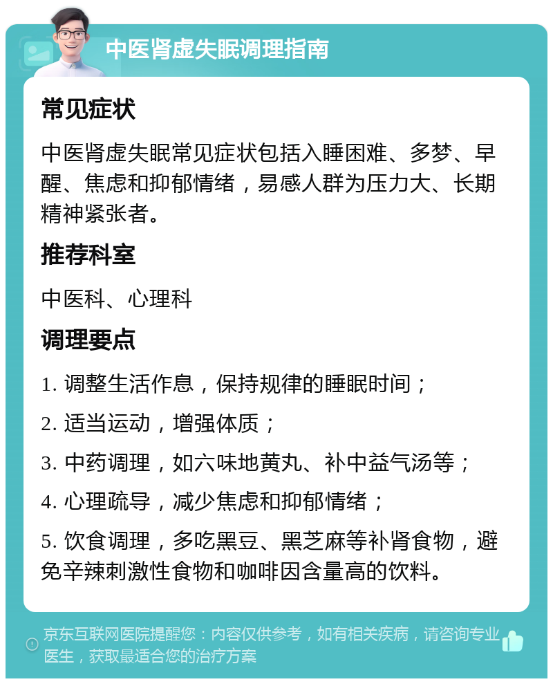 中医肾虚失眠调理指南 常见症状 中医肾虚失眠常见症状包括入睡困难、多梦、早醒、焦虑和抑郁情绪，易感人群为压力大、长期精神紧张者。 推荐科室 中医科、心理科 调理要点 1. 调整生活作息，保持规律的睡眠时间； 2. 适当运动，增强体质； 3. 中药调理，如六味地黄丸、补中益气汤等； 4. 心理疏导，减少焦虑和抑郁情绪； 5. 饮食调理，多吃黑豆、黑芝麻等补肾食物，避免辛辣刺激性食物和咖啡因含量高的饮料。