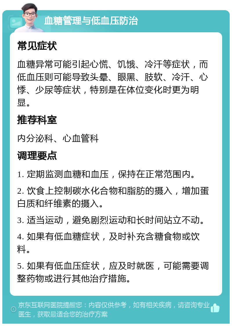 血糖管理与低血压防治 常见症状 血糖异常可能引起心慌、饥饿、冷汗等症状，而低血压则可能导致头晕、眼黑、肢软、冷汗、心悸、少尿等症状，特别是在体位变化时更为明显。 推荐科室 内分泌科、心血管科 调理要点 1. 定期监测血糖和血压，保持在正常范围内。 2. 饮食上控制碳水化合物和脂肪的摄入，增加蛋白质和纤维素的摄入。 3. 适当运动，避免剧烈运动和长时间站立不动。 4. 如果有低血糖症状，及时补充含糖食物或饮料。 5. 如果有低血压症状，应及时就医，可能需要调整药物或进行其他治疗措施。