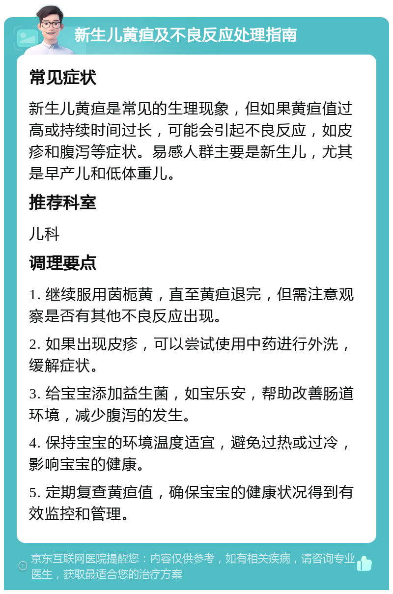 新生儿黄疸及不良反应处理指南 常见症状 新生儿黄疸是常见的生理现象，但如果黄疸值过高或持续时间过长，可能会引起不良反应，如皮疹和腹泻等症状。易感人群主要是新生儿，尤其是早产儿和低体重儿。 推荐科室 儿科 调理要点 1. 继续服用茵栀黄，直至黄疸退完，但需注意观察是否有其他不良反应出现。 2. 如果出现皮疹，可以尝试使用中药进行外洗，缓解症状。 3. 给宝宝添加益生菌，如宝乐安，帮助改善肠道环境，减少腹泻的发生。 4. 保持宝宝的环境温度适宜，避免过热或过冷，影响宝宝的健康。 5. 定期复查黄疸值，确保宝宝的健康状况得到有效监控和管理。