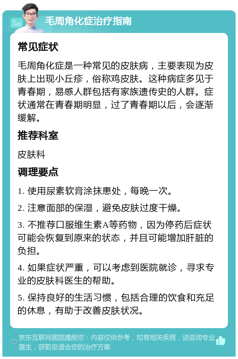 毛周角化症治疗指南 常见症状 毛周角化症是一种常见的皮肤病，主要表现为皮肤上出现小丘疹，俗称鸡皮肤。这种病症多见于青春期，易感人群包括有家族遗传史的人群。症状通常在青春期明显，过了青春期以后，会逐渐缓解。 推荐科室 皮肤科 调理要点 1. 使用尿素软膏涂抹患处，每晚一次。 2. 注意面部的保湿，避免皮肤过度干燥。 3. 不推荐口服维生素A等药物，因为停药后症状可能会恢复到原来的状态，并且可能增加肝脏的负担。 4. 如果症状严重，可以考虑到医院就诊，寻求专业的皮肤科医生的帮助。 5. 保持良好的生活习惯，包括合理的饮食和充足的休息，有助于改善皮肤状况。