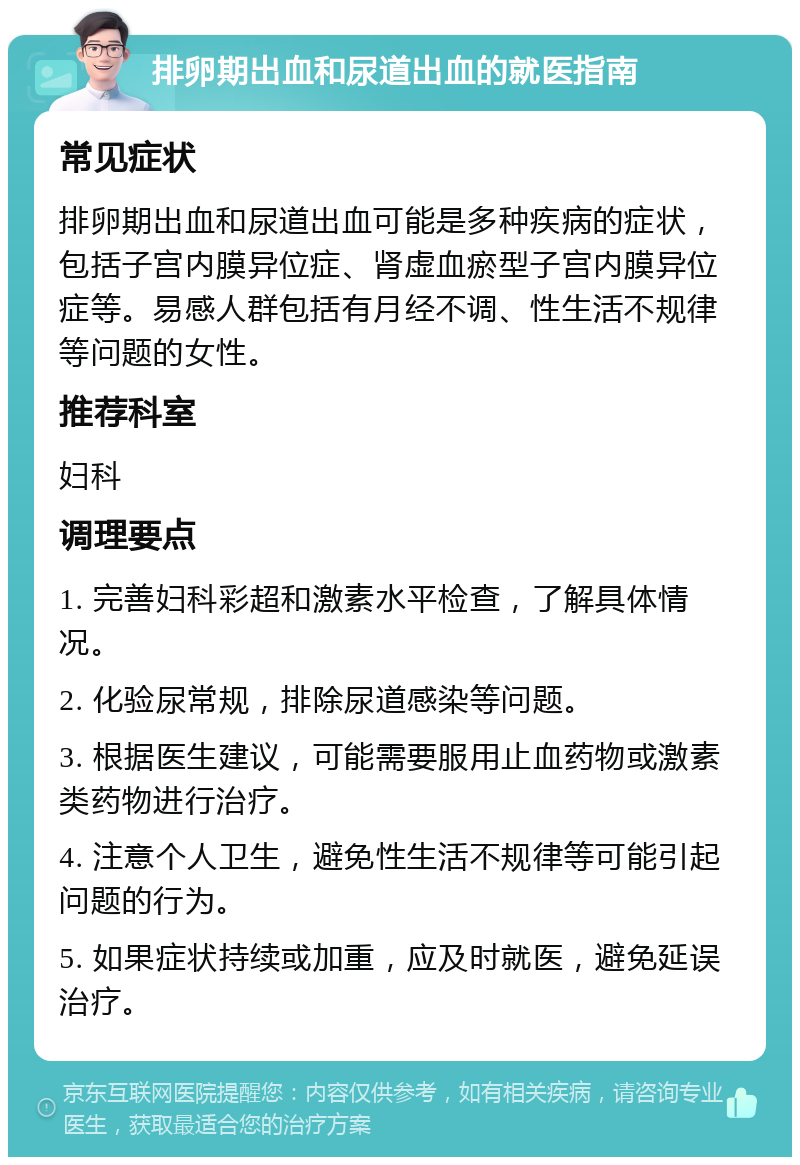 排卵期出血和尿道出血的就医指南 常见症状 排卵期出血和尿道出血可能是多种疾病的症状，包括子宫内膜异位症、肾虚血瘀型子宫内膜异位症等。易感人群包括有月经不调、性生活不规律等问题的女性。 推荐科室 妇科 调理要点 1. 完善妇科彩超和激素水平检查，了解具体情况。 2. 化验尿常规，排除尿道感染等问题。 3. 根据医生建议，可能需要服用止血药物或激素类药物进行治疗。 4. 注意个人卫生，避免性生活不规律等可能引起问题的行为。 5. 如果症状持续或加重，应及时就医，避免延误治疗。