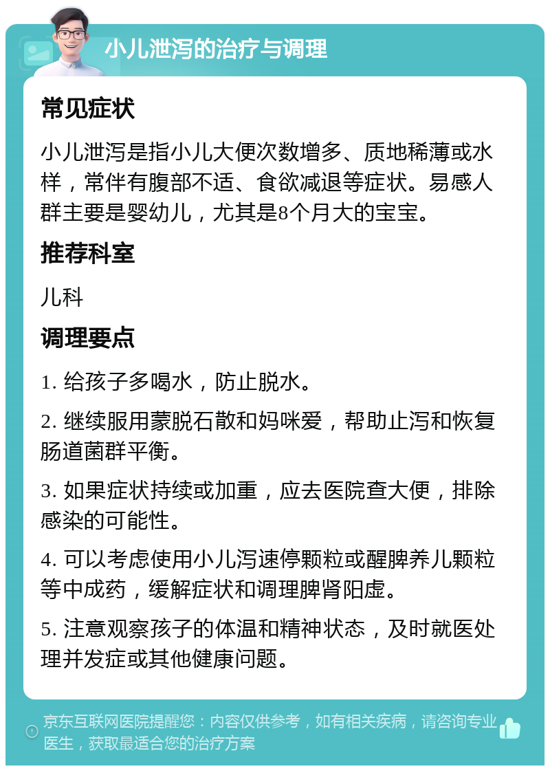 小儿泄泻的治疗与调理 常见症状 小儿泄泻是指小儿大便次数增多、质地稀薄或水样，常伴有腹部不适、食欲减退等症状。易感人群主要是婴幼儿，尤其是8个月大的宝宝。 推荐科室 儿科 调理要点 1. 给孩子多喝水，防止脱水。 2. 继续服用蒙脱石散和妈咪爱，帮助止泻和恢复肠道菌群平衡。 3. 如果症状持续或加重，应去医院查大便，排除感染的可能性。 4. 可以考虑使用小儿泻速停颗粒或醒脾养儿颗粒等中成药，缓解症状和调理脾肾阳虚。 5. 注意观察孩子的体温和精神状态，及时就医处理并发症或其他健康问题。