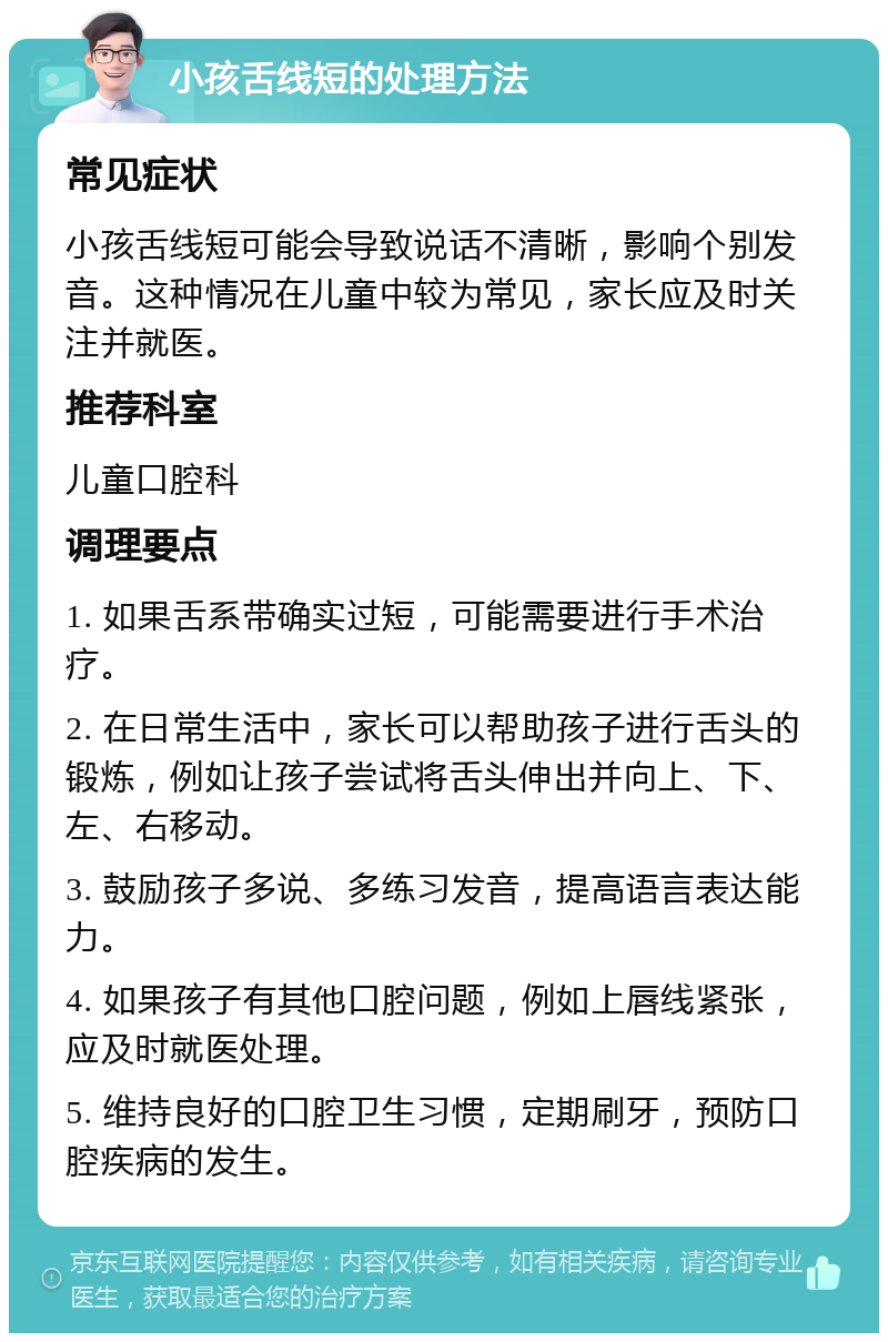 小孩舌线短的处理方法 常见症状 小孩舌线短可能会导致说话不清晰，影响个别发音。这种情况在儿童中较为常见，家长应及时关注并就医。 推荐科室 儿童口腔科 调理要点 1. 如果舌系带确实过短，可能需要进行手术治疗。 2. 在日常生活中，家长可以帮助孩子进行舌头的锻炼，例如让孩子尝试将舌头伸出并向上、下、左、右移动。 3. 鼓励孩子多说、多练习发音，提高语言表达能力。 4. 如果孩子有其他口腔问题，例如上唇线紧张，应及时就医处理。 5. 维持良好的口腔卫生习惯，定期刷牙，预防口腔疾病的发生。