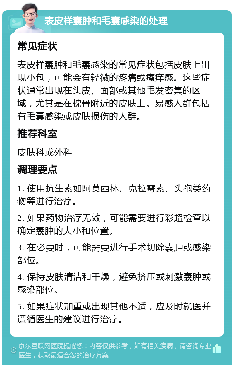 表皮样囊肿和毛囊感染的处理 常见症状 表皮样囊肿和毛囊感染的常见症状包括皮肤上出现小包，可能会有轻微的疼痛或瘙痒感。这些症状通常出现在头皮、面部或其他毛发密集的区域，尤其是在枕骨附近的皮肤上。易感人群包括有毛囊感染或皮肤损伤的人群。 推荐科室 皮肤科或外科 调理要点 1. 使用抗生素如阿莫西林、克拉霉素、头孢类药物等进行治疗。 2. 如果药物治疗无效，可能需要进行彩超检查以确定囊肿的大小和位置。 3. 在必要时，可能需要进行手术切除囊肿或感染部位。 4. 保持皮肤清洁和干燥，避免挤压或刺激囊肿或感染部位。 5. 如果症状加重或出现其他不适，应及时就医并遵循医生的建议进行治疗。