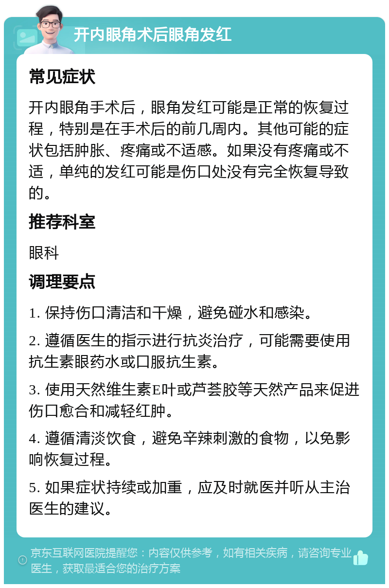 开内眼角术后眼角发红 常见症状 开内眼角手术后，眼角发红可能是正常的恢复过程，特别是在手术后的前几周内。其他可能的症状包括肿胀、疼痛或不适感。如果没有疼痛或不适，单纯的发红可能是伤口处没有完全恢复导致的。 推荐科室 眼科 调理要点 1. 保持伤口清洁和干燥，避免碰水和感染。 2. 遵循医生的指示进行抗炎治疗，可能需要使用抗生素眼药水或口服抗生素。 3. 使用天然维生素E叶或芦荟胶等天然产品来促进伤口愈合和减轻红肿。 4. 遵循清淡饮食，避免辛辣刺激的食物，以免影响恢复过程。 5. 如果症状持续或加重，应及时就医并听从主治医生的建议。