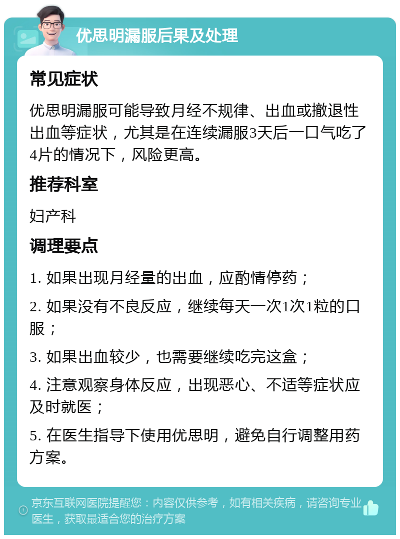 优思明漏服后果及处理 常见症状 优思明漏服可能导致月经不规律、出血或撤退性出血等症状，尤其是在连续漏服3天后一口气吃了4片的情况下，风险更高。 推荐科室 妇产科 调理要点 1. 如果出现月经量的出血，应酌情停药； 2. 如果没有不良反应，继续每天一次1次1粒的口服； 3. 如果出血较少，也需要继续吃完这盒； 4. 注意观察身体反应，出现恶心、不适等症状应及时就医； 5. 在医生指导下使用优思明，避免自行调整用药方案。