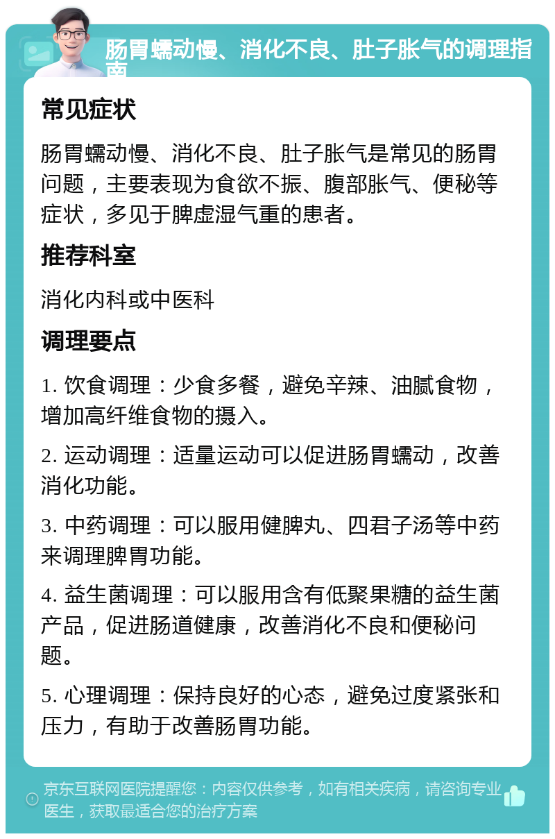 肠胃蠕动慢、消化不良、肚子胀气的调理指南 常见症状 肠胃蠕动慢、消化不良、肚子胀气是常见的肠胃问题，主要表现为食欲不振、腹部胀气、便秘等症状，多见于脾虚湿气重的患者。 推荐科室 消化内科或中医科 调理要点 1. 饮食调理：少食多餐，避免辛辣、油腻食物，增加高纤维食物的摄入。 2. 运动调理：适量运动可以促进肠胃蠕动，改善消化功能。 3. 中药调理：可以服用健脾丸、四君子汤等中药来调理脾胃功能。 4. 益生菌调理：可以服用含有低聚果糖的益生菌产品，促进肠道健康，改善消化不良和便秘问题。 5. 心理调理：保持良好的心态，避免过度紧张和压力，有助于改善肠胃功能。