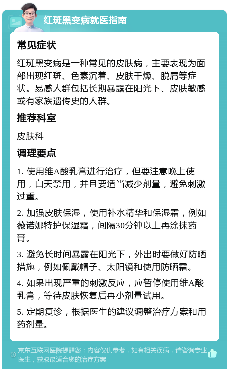 红斑黑变病就医指南 常见症状 红斑黑变病是一种常见的皮肤病，主要表现为面部出现红斑、色素沉着、皮肤干燥、脱屑等症状。易感人群包括长期暴露在阳光下、皮肤敏感或有家族遗传史的人群。 推荐科室 皮肤科 调理要点 1. 使用维A酸乳膏进行治疗，但要注意晚上使用，白天禁用，并且要适当减少剂量，避免刺激过重。 2. 加强皮肤保湿，使用补水精华和保湿霜，例如薇诺娜特护保湿霜，间隔30分钟以上再涂抹药膏。 3. 避免长时间暴露在阳光下，外出时要做好防晒措施，例如佩戴帽子、太阳镜和使用防晒霜。 4. 如果出现严重的刺激反应，应暂停使用维A酸乳膏，等待皮肤恢复后再小剂量试用。 5. 定期复诊，根据医生的建议调整治疗方案和用药剂量。