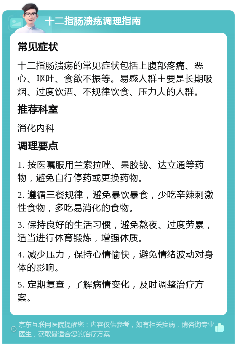 十二指肠溃疡调理指南 常见症状 十二指肠溃疡的常见症状包括上腹部疼痛、恶心、呕吐、食欲不振等。易感人群主要是长期吸烟、过度饮酒、不规律饮食、压力大的人群。 推荐科室 消化内科 调理要点 1. 按医嘱服用兰索拉唑、果胶铋、达立通等药物，避免自行停药或更换药物。 2. 遵循三餐规律，避免暴饮暴食，少吃辛辣刺激性食物，多吃易消化的食物。 3. 保持良好的生活习惯，避免熬夜、过度劳累，适当进行体育锻炼，增强体质。 4. 减少压力，保持心情愉快，避免情绪波动对身体的影响。 5. 定期复查，了解病情变化，及时调整治疗方案。