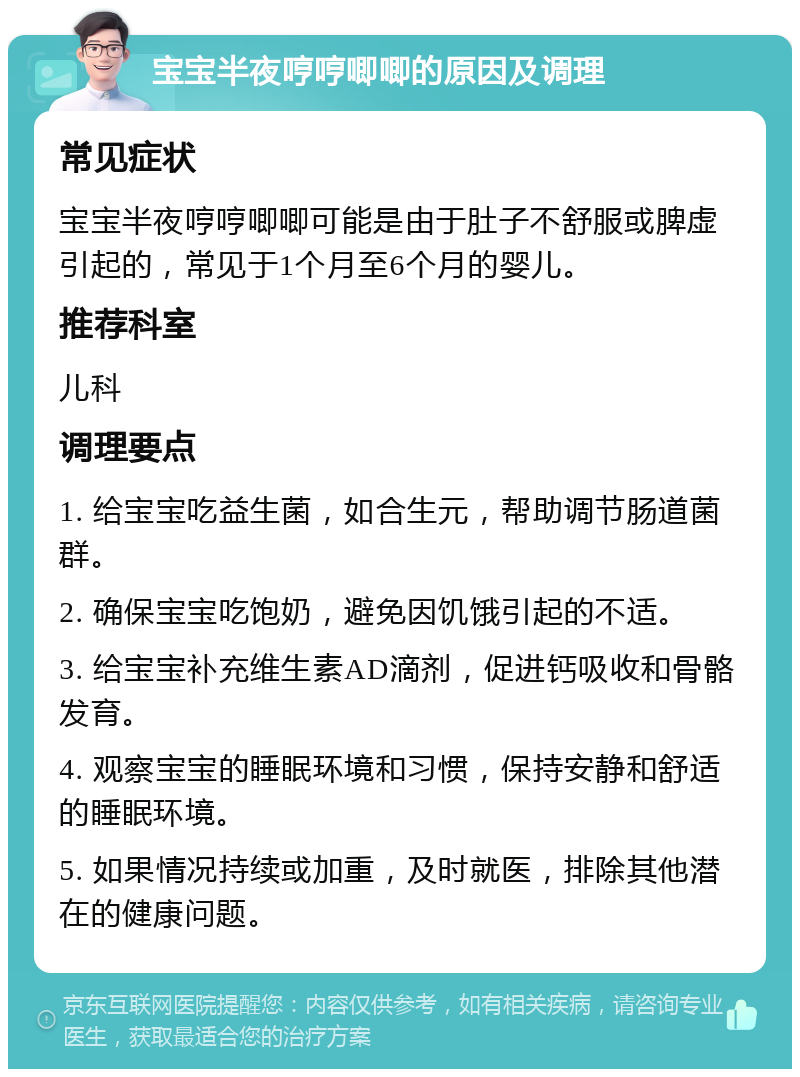 宝宝半夜哼哼唧唧的原因及调理 常见症状 宝宝半夜哼哼唧唧可能是由于肚子不舒服或脾虚引起的，常见于1个月至6个月的婴儿。 推荐科室 儿科 调理要点 1. 给宝宝吃益生菌，如合生元，帮助调节肠道菌群。 2. 确保宝宝吃饱奶，避免因饥饿引起的不适。 3. 给宝宝补充维生素AD滴剂，促进钙吸收和骨骼发育。 4. 观察宝宝的睡眠环境和习惯，保持安静和舒适的睡眠环境。 5. 如果情况持续或加重，及时就医，排除其他潜在的健康问题。