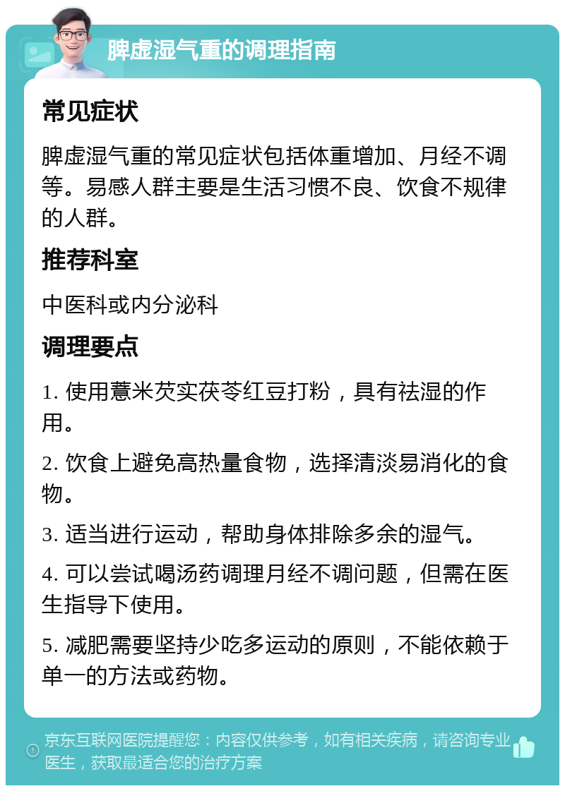 脾虚湿气重的调理指南 常见症状 脾虚湿气重的常见症状包括体重增加、月经不调等。易感人群主要是生活习惯不良、饮食不规律的人群。 推荐科室 中医科或内分泌科 调理要点 1. 使用薏米芡实茯苓红豆打粉，具有祛湿的作用。 2. 饮食上避免高热量食物，选择清淡易消化的食物。 3. 适当进行运动，帮助身体排除多余的湿气。 4. 可以尝试喝汤药调理月经不调问题，但需在医生指导下使用。 5. 减肥需要坚持少吃多运动的原则，不能依赖于单一的方法或药物。