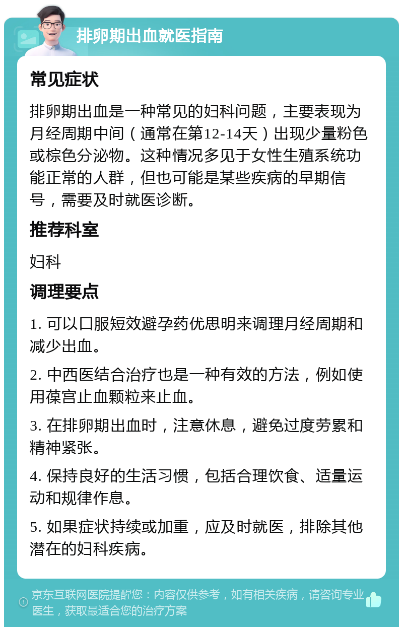 排卵期出血就医指南 常见症状 排卵期出血是一种常见的妇科问题，主要表现为月经周期中间（通常在第12-14天）出现少量粉色或棕色分泌物。这种情况多见于女性生殖系统功能正常的人群，但也可能是某些疾病的早期信号，需要及时就医诊断。 推荐科室 妇科 调理要点 1. 可以口服短效避孕药优思明来调理月经周期和减少出血。 2. 中西医结合治疗也是一种有效的方法，例如使用葆宫止血颗粒来止血。 3. 在排卵期出血时，注意休息，避免过度劳累和精神紧张。 4. 保持良好的生活习惯，包括合理饮食、适量运动和规律作息。 5. 如果症状持续或加重，应及时就医，排除其他潜在的妇科疾病。