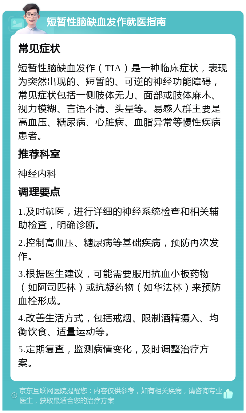 短暂性脑缺血发作就医指南 常见症状 短暂性脑缺血发作（TIA）是一种临床症状，表现为突然出现的、短暂的、可逆的神经功能障碍，常见症状包括一侧肢体无力、面部或肢体麻木、视力模糊、言语不清、头晕等。易感人群主要是高血压、糖尿病、心脏病、血脂异常等慢性疾病患者。 推荐科室 神经内科 调理要点 1.及时就医，进行详细的神经系统检查和相关辅助检查，明确诊断。 2.控制高血压、糖尿病等基础疾病，预防再次发作。 3.根据医生建议，可能需要服用抗血小板药物（如阿司匹林）或抗凝药物（如华法林）来预防血栓形成。 4.改善生活方式，包括戒烟、限制酒精摄入、均衡饮食、适量运动等。 5.定期复查，监测病情变化，及时调整治疗方案。