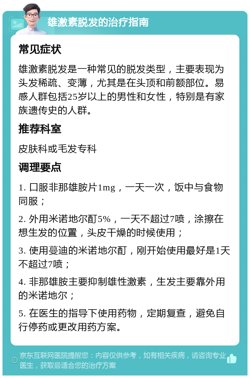 雄激素脱发的治疗指南 常见症状 雄激素脱发是一种常见的脱发类型，主要表现为头发稀疏、变薄，尤其是在头顶和前额部位。易感人群包括25岁以上的男性和女性，特别是有家族遗传史的人群。 推荐科室 皮肤科或毛发专科 调理要点 1. 口服非那雄胺片1mg，一天一次，饭中与食物同服； 2. 外用米诺地尔酊5%，一天不超过7喷，涂擦在想生发的位置，头皮干燥的时候使用； 3. 使用蔓迪的米诺地尔酊，刚开始使用最好是1天不超过7喷； 4. 非那雄胺主要抑制雄性激素，生发主要靠外用的米诺地尔； 5. 在医生的指导下使用药物，定期复查，避免自行停药或更改用药方案。