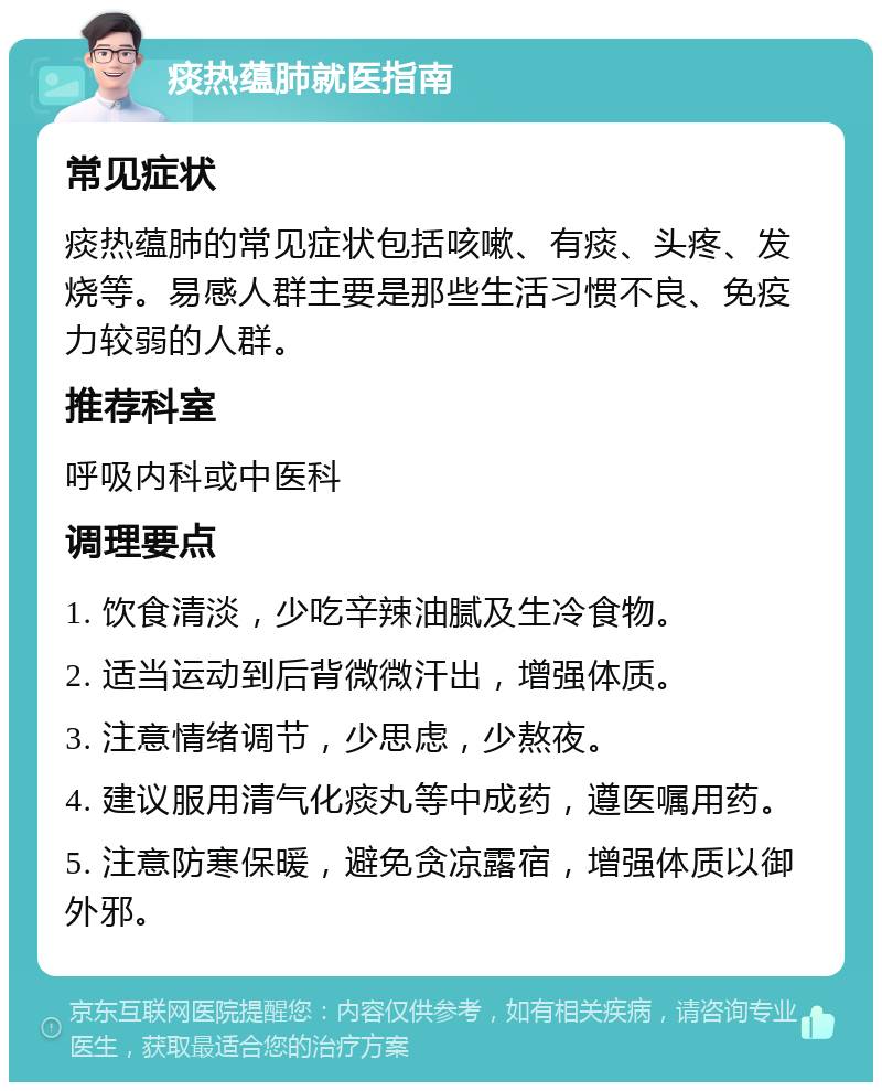 痰热蕴肺就医指南 常见症状 痰热蕴肺的常见症状包括咳嗽、有痰、头疼、发烧等。易感人群主要是那些生活习惯不良、免疫力较弱的人群。 推荐科室 呼吸内科或中医科 调理要点 1. 饮食清淡，少吃辛辣油腻及生冷食物。 2. 适当运动到后背微微汗出，增强体质。 3. 注意情绪调节，少思虑，少熬夜。 4. 建议服用清气化痰丸等中成药，遵医嘱用药。 5. 注意防寒保暖，避免贪凉露宿，增强体质以御外邪。