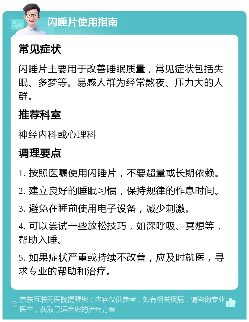 闪睡片使用指南 常见症状 闪睡片主要用于改善睡眠质量，常见症状包括失眠、多梦等。易感人群为经常熬夜、压力大的人群。 推荐科室 神经内科或心理科 调理要点 1. 按照医嘱使用闪睡片，不要超量或长期依赖。 2. 建立良好的睡眠习惯，保持规律的作息时间。 3. 避免在睡前使用电子设备，减少刺激。 4. 可以尝试一些放松技巧，如深呼吸、冥想等，帮助入睡。 5. 如果症状严重或持续不改善，应及时就医，寻求专业的帮助和治疗。